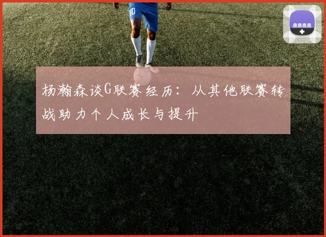 杨瀚森谈G联赛经历：从其他联赛转战助力个人成长与提升