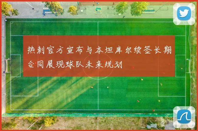 热刺官方宣布与本坦库尔续签长期合同展现球队未来规划