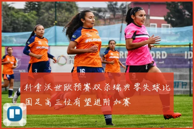 科索沃世欧预赛双杀瑞典零失球比国足高三位有望进附加赛