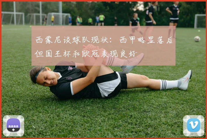西蒙尼谈球队现状：西甲略显落后但国王杯和欧冠表现良好