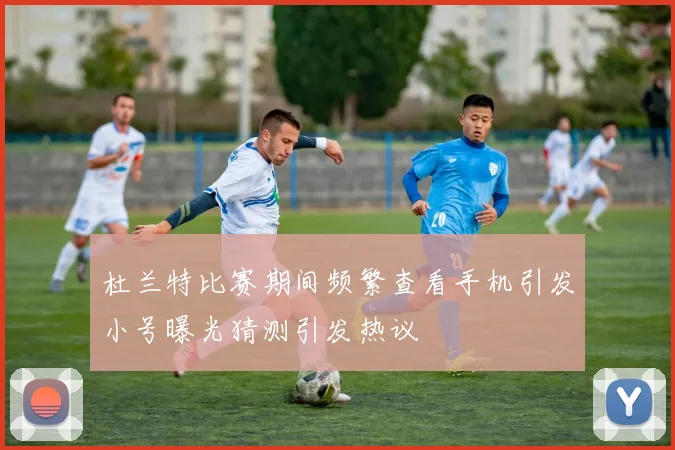 杜兰特比赛期间频繁查看手机引发小号曝光猜测引发热议