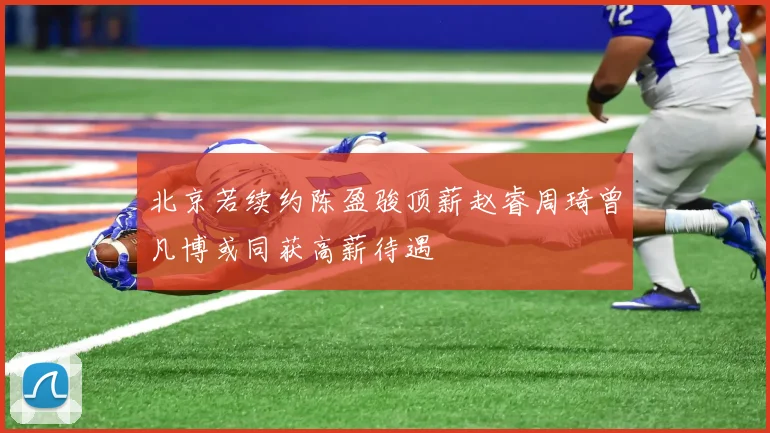 北京若续约陈盈骏顶薪赵睿周琦曾凡博或同获高薪待遇