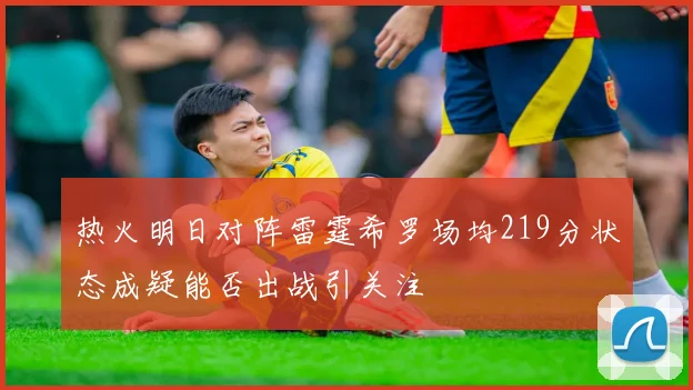 热火明日对阵雷霆希罗场均219分状态成疑能否出战引关注
