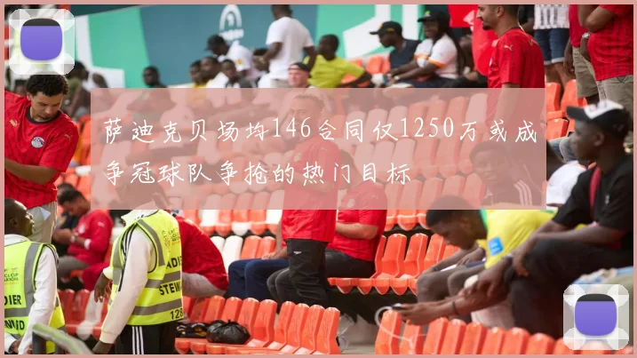 萨迪克贝场均146合同仅1250万或成争冠球队争抢的热门目标