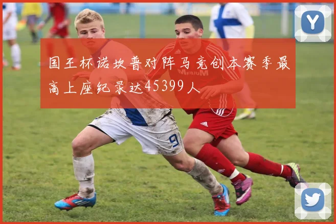 国王杯诺坎普对阵马竞创本赛季最高上座纪录达45399人