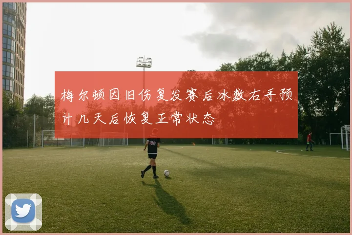 梅尔顿因旧伤复发赛后冰敷右手预计几天后恢复正常状态
