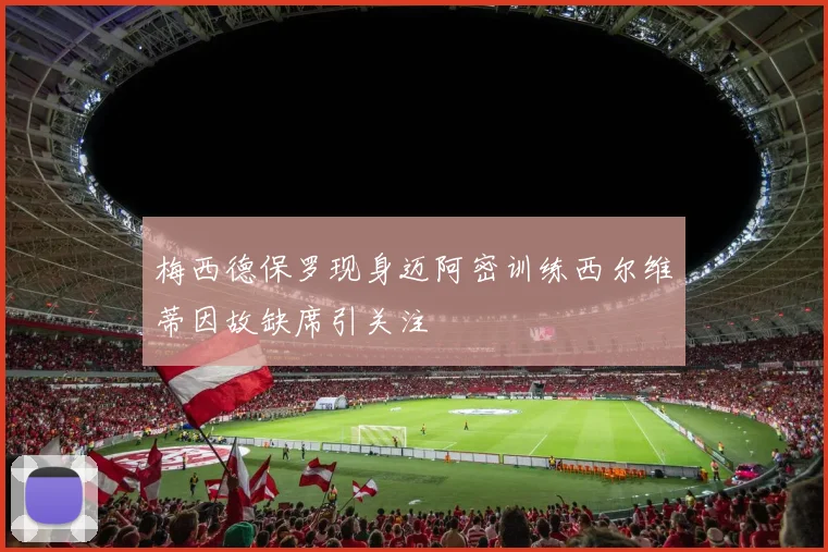 梅西德保罗现身迈阿密训练西尔维蒂因故缺席引关注