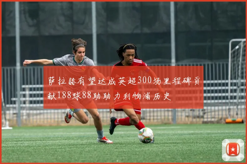 萨拉赫有望达成英超300场里程碑贡献188球88助助力利物浦历史