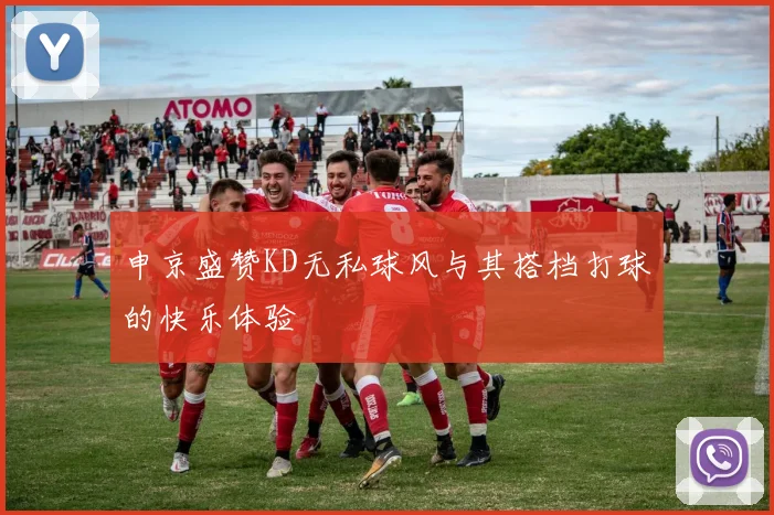申京盛赞KD无私球风与其搭档打球的快乐体验
