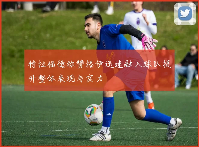 特拉福德称赞格伊迅速融入球队提升整体表现与实力