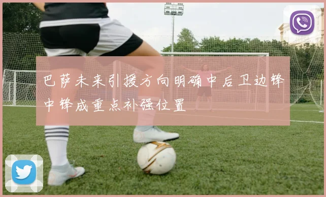 巴萨未来引援方向明确中后卫边锋中锋成重点补强位置