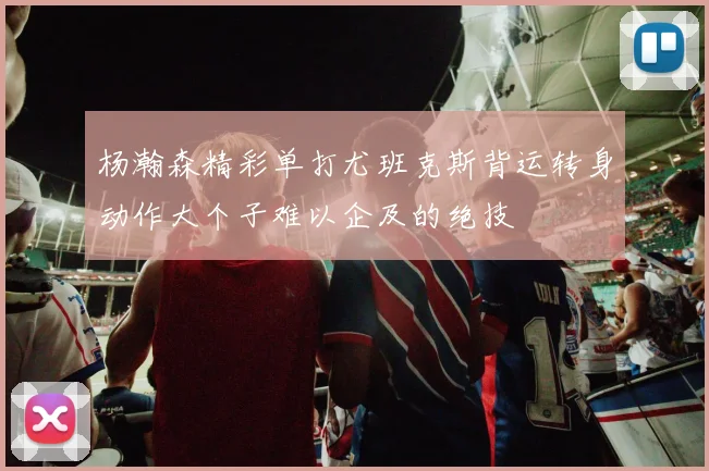 杨瀚森精彩单打尤班克斯背运转身动作大个子难以企及的绝技