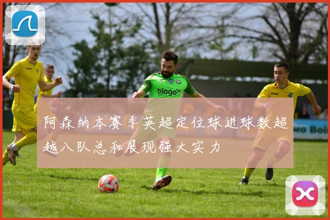阿森纳本赛季英超定位球进球数超越八队总和展现强大实力