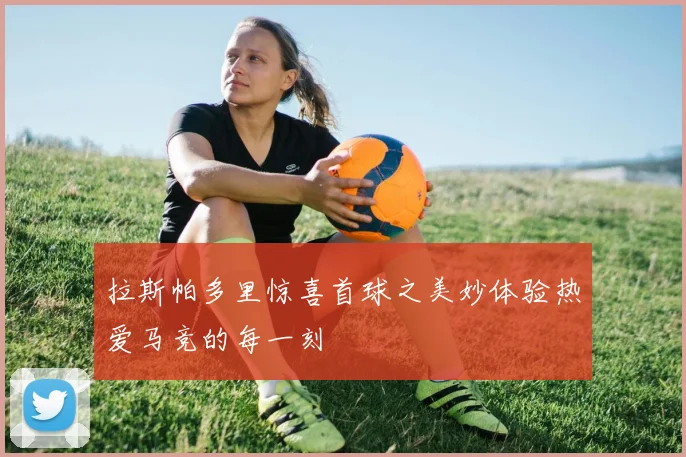 拉斯帕多里惊喜首球之美妙体验热爱马竞的每一刻