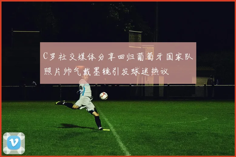 C罗社交媒体分享回归葡萄牙国家队照片帅气戴墨镜引发球迷热议