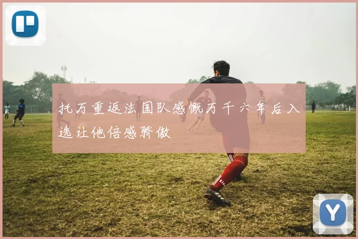 托万重返法国队感慨万千六年后入选让他倍感骄傲