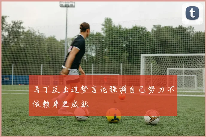 马丁反击追梦言论强调自己努力不依赖库里成就