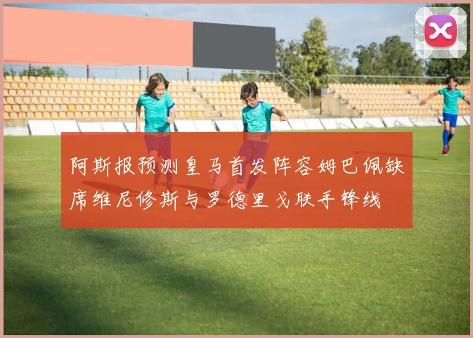 阿斯报预测皇马首发阵容姆巴佩缺席维尼修斯与罗德里戈联手锋线