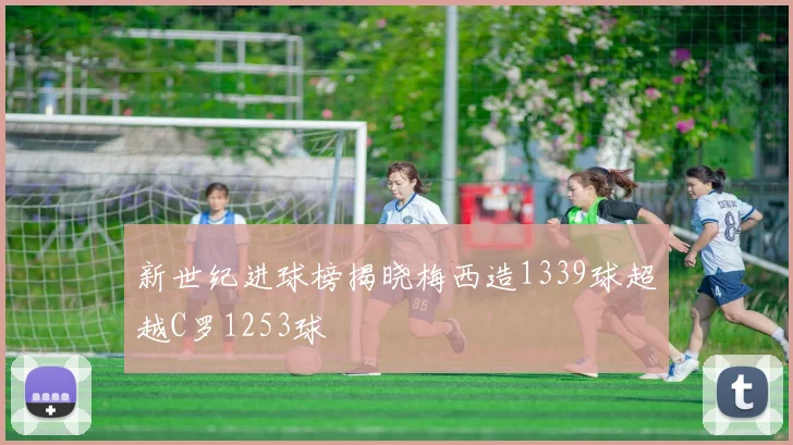 新世纪进球榜揭晓梅西造1339球超越C罗1253球