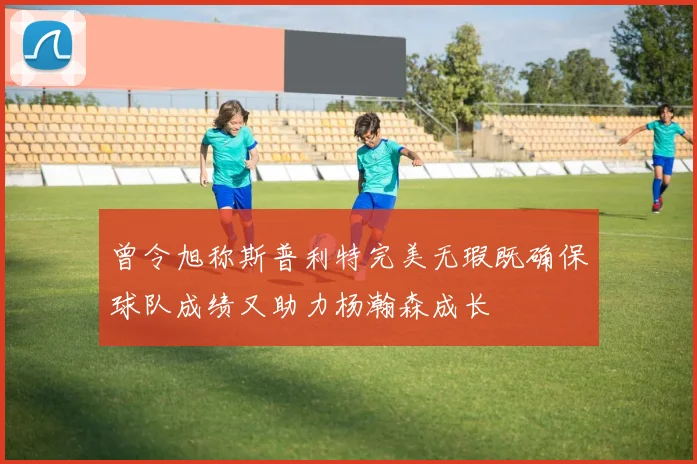 曾令旭称斯普利特完美无瑕既确保球队成绩又助力杨瀚森成长
