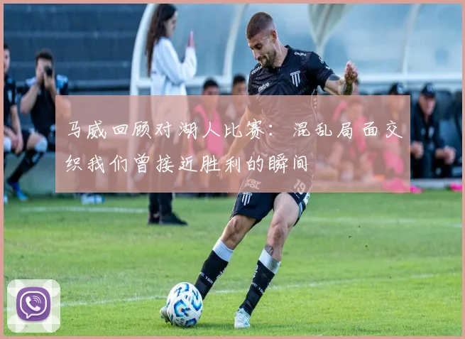 马威回顾对湖人比赛：混乱局面交织我们曾接近胜利的瞬间