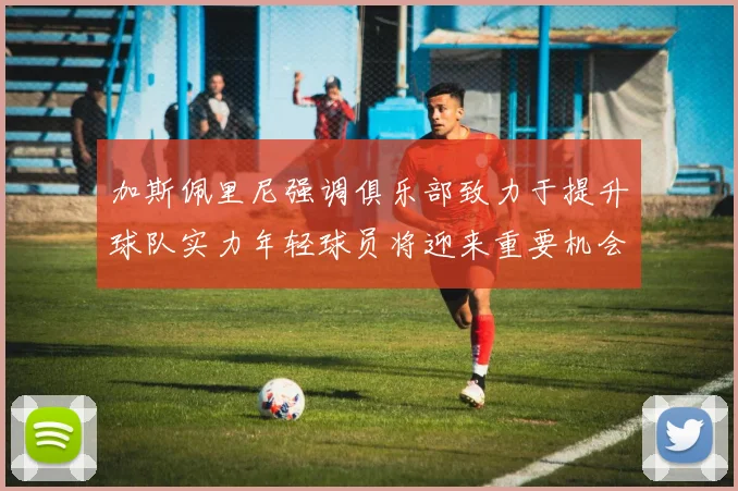 加斯佩里尼强调俱乐部致力于提升球队实力年轻球员将迎来重要机会