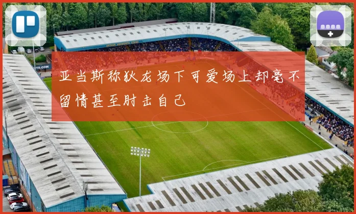 亚当斯称狄龙场下可爱场上却毫不留情甚至肘击自己